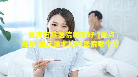 重庆妇科医院哪家好-[重点推荐]重庆渝北妇科医院哪个好